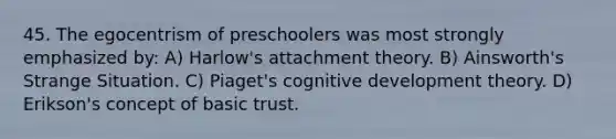 45. The egocentrism of preschoolers was most strongly emphasized by: A) Harlow's attachment theory. B) Ainsworth's Strange Situation. C) Piaget's cognitive development theory. D) Erikson's concept of basic trust.