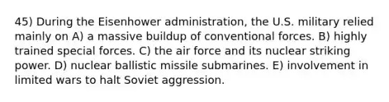 45) During the Eisenhower administration, the U.S. military relied mainly on A) a massive buildup of conventional forces. B) highly trained special forces. C) the air force and its nuclear striking power. D) nuclear ballistic missile submarines. E) involvement in limited wars to halt Soviet aggression.