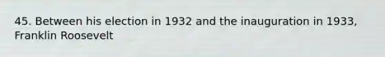 45. Between his election in 1932 and the inauguration in 1933, Franklin Roosevelt