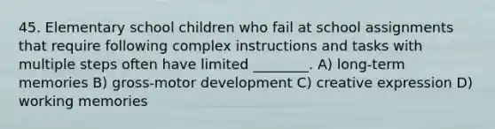 45. Elementary school children who fail at school assignments that require following complex instructions and tasks with multiple steps often have limited ________. A) long-term memories B) gross-motor development C) creative expression D) working memories