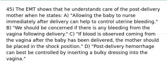 45) The EMT shows that he understands care of the post-delivery mother when he states: A) "Allowing the baby to nurse immediately after delivery can help to control uterine bleeding." B) "We should be concerned if there is any bleeding from the vagina following delivery." C) "If blood is observed coming from the vagina after the baby has been delivered, the mother should be placed in the shock position." D) "Post-delivery hemorrhage can best be controlled by inserting a bulky dressing into the vagina."