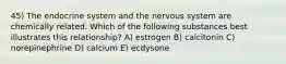 45) The endocrine system and the nervous system are chemically related. Which of the following substances best illustrates this relationship? A) estrogen B) calcitonin C) norepinephrine D) calcium E) ecdysone