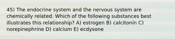 45) The <a href='https://www.questionai.com/knowledge/k97r8ZsIZg-endocrine-system' class='anchor-knowledge'>endocrine system</a> and the <a href='https://www.questionai.com/knowledge/kThdVqrsqy-nervous-system' class='anchor-knowledge'>nervous system</a> are chemically related. Which of the following substances best illustrates this relationship? A) estrogen B) calcitonin C) norepinephrine D) calcium E) ecdysone