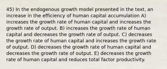 45) In the endogenous growth model presented in the text, an increase in the efficiency of human capital accumulation A) increases the growth rate of human capital and increases the growth rate of output. B) increases the growth rate of human capital and decreases the growth rate of output. C) decreases the growth rate of human capital and increases the growth rate of output. D) decreases the growth rate of human capital and decreases the growth rate of output. E) decreases the growth rate of human capital and reduces total factor productivity.