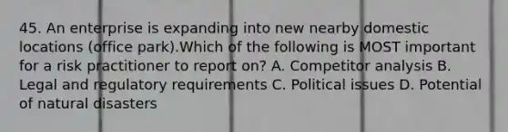 45. An enterprise is expanding into new nearby domestic locations (office park).Which of the following is MOST important for a risk practitioner to report on? A. Competitor analysis B. Legal and regulatory requirements C. Political issues D. Potential of natural disasters