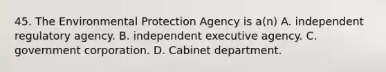 45. The Environmental Protection Agency is a(n) A. independent regulatory agency. B. independent executive agency. C. government corporation. D. Cabinet department.