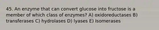 45. An enzyme that can convert glucose into fructose is a member of which class of enzymes? A) oxidoreductases B) transferases C) hydrolases D) lyases E) Isomerases