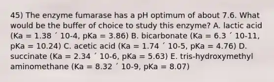 45) The enzyme fumarase has a pH optimum of about 7.6. What would be the buffer of choice to study this enzyme? A. lactic acid (Ka = 1.38 ´ 10-4, pKa = 3.86) B. bicarbonate (Ka = 6.3 ´ 10-11, pKa = 10.24) C. acetic acid (Ka = 1.74 ´ 10-5, pKa = 4.76) D. succinate (Ka = 2.34 ´ 10-6, pKa = 5.63) E. tris-hydroxymethyl aminomethane (Ka = 8.32 ´ 10-9, pKa = 8.07)