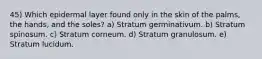 45) Which epidermal layer found only in the skin of the palms, the hands, and the soles? a) Stratum germinativum. b) Stratum spinosum. c) Stratum corneum. d) Stratum granulosum. e) Stratum lucidum.