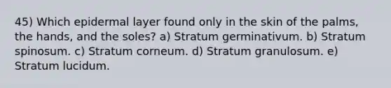 45) Which epidermal layer found only in the skin of the palms, the hands, and the soles? a) Stratum germinativum. b) Stratum spinosum. c) Stratum corneum. d) Stratum granulosum. e) Stratum lucidum.