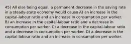 45) All else being equal, a permanent decrease in the saving rate in a steady-state economy would cause A) an increase in the capital-labour ratio and an increase in consumption per worker. B) an increase in the capital-labour ratio and a decrease in consumption per worker. C) a decrease in the capital-labour ratio and a decrease in consumption per worker. D) a decrease in the capital-labour ratio and an increase in consumption per worker.