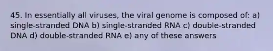 45. In essentially all viruses, the viral genome is composed of: a) single-stranded DNA b) single-stranded RNA c) double-stranded DNA d) double-stranded RNA e) any of these answers