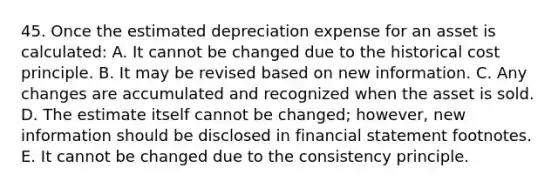 45. Once the estimated depreciation expense for an asset is calculated: A. It cannot be changed due to the historical cost principle. B. It may be revised based on new information. C. Any changes are accumulated and recognized when the asset is sold. D. The estimate itself cannot be changed; however, new information should be disclosed in financial statement footnotes. E. It cannot be changed due to the consistency principle.