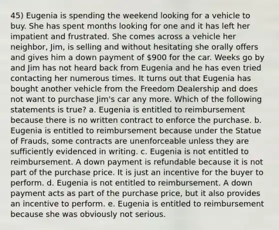 45) Eugenia is spending the weekend looking for a vehicle to buy. She has spent months looking for one and it has left her impatient and frustrated. She comes across a vehicle her neighbor, Jim, is selling and without hesitating she orally offers and gives him a down payment of 900 for the car. Weeks go by and Jim has not heard back from Eugenia and he has even tried contacting her numerous times. It turns out that Eugenia has bought another vehicle from the Freedom Dealership and does not want to purchase Jim's car any more. Which of the following statements is true? a. Eugenia is entitled to reimbursement because there is no written contract to enforce the purchase. b. Eugenia is entitled to reimbursement because under the Statue of Frauds, some contracts are unenforceable unless they are sufficiently evidenced in writing. c. Eugenia is not entitled to reimbursement. A down payment is refundable because it is not part of the purchase price. It is just an incentive for the buyer to perform. d. Eugenia is not entitled to reimbursement. A down payment acts as part of the purchase price, but it also provides an incentive to perform. e. Eugenia is entitled to reimbursement because she was obviously not serious.