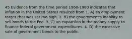 45 Evidence from the time period 1960-1980 indicates that inflation in the United States resulted from 1. A) an employment target that was set too high. 2. B) the government's inability to sell bonds to the Fed. 3. C) an expansion in the money supply to finance federal government expenditures. 4. D) the excessive sale of government bonds to the public.