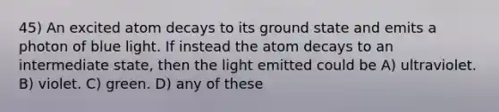 45) An excited atom decays to its ground state and emits a photon of blue light. If instead the atom decays to an intermediate state, then the light emitted could be A) ultraviolet. B) violet. C) green. D) any of these