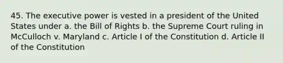 45. The executive power is vested in a president of the United States under a. the Bill of Rights b. the Supreme Court ruling in McCulloch v. Maryland c. Article I of the Constitution d. Article II of the Constitution