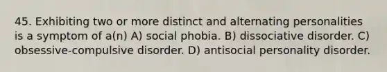 45. Exhibiting two or more distinct and alternating personalities is a symptom of a(n) A) social phobia. B) dissociative disorder. C) obsessive-compulsive disorder. D) antisocial personality disorder.