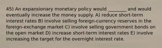 45) An expansionary <a href='https://www.questionai.com/knowledge/kEE0G7Llsx-monetary-policy' class='anchor-knowledge'>monetary policy</a> would ________ and would eventually increase the money supply. A) reduce short-term interest rates B) involve selling foreign-currency reserves in the foreign-exchange market C) involve selling government bonds on the open market D) increase short-term interest rates E) involve increasing the target for the overnight interest rate.