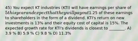 45) You expect KT industries (KTI) will have earnings per share of 5 this year and expect that they will pay out1.25 of these earnings to shareholders in the form of a dividend. KTI's return on new investments is 13% and their equity cost of capital is 15%. The expected growth rate for KTI's dividends is closest to ________. A) 3.9 % B) 5.9 % C) 9.8 % D) 11.3%