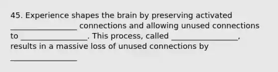 45. Experience shapes the brain by preserving activated _________________ connections and allowing unused connections to _________________. This process, called _________________, results in a massive loss of unused connections by _________________