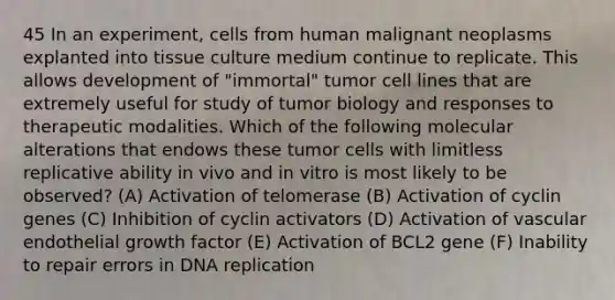 45 In an experiment, cells from human malignant neoplasms explanted into tissue culture medium continue to replicate. This allows development of "immortal" tumor cell lines that are extremely useful for study of tumor biology and responses to therapeutic modalities. Which of the following molecular alterations that endows these tumor cells with limitless replicative ability in vivo and in vitro is most likely to be observed? (A) Activation of telomerase (B) Activation of cyclin genes (C) Inhibition of cyclin activators (D) Activation of vascular endothelial growth factor (E) Activation of BCL2 gene (F) Inability to repair errors in DNA replication