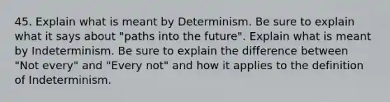 45. Explain what is meant by Determinism. Be sure to explain what it says about "paths into the future". Explain what is meant by Indeterminism. Be sure to explain the difference between "Not every" and "Every not" and how it applies to the definition of Indeterminism.