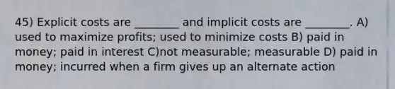 45) Explicit costs are ________ and implicit costs are ________. A) used to maximize profits; used to minimize costs B) paid in money; paid in interest C)not measurable; measurable D) paid in money; incurred when a firm gives up an alternate action