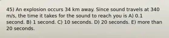 45) An explosion occurs 34 km away. Since sound travels at 340 m/s, the time it takes for the sound to reach you is A) 0.1 second. B) 1 second. C) 10 seconds. D) 20 seconds. E) more than 20 seconds.