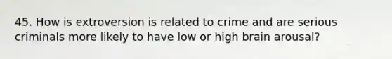 45. How is extroversion is related to crime and are serious criminals more likely to have low or high brain arousal?