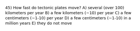 45) How fast do tectonic plates move? A) several (over 100) kilometers per year B) a few kilometers (~10) per year C) a few centimeters (~1-10) per year D) a few centimeters (~1-10) in a million years E) they do not move