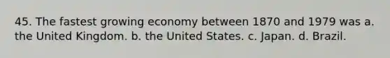 45. The fastest growing economy between 1870 and 1979 was a. the United Kingdom. b. the United States. c. Japan. d. Brazil.