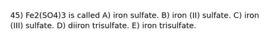 45) Fe2(SO4)3 is called A) iron sulfate. B) iron (II) sulfate. C) iron (III) sulfate. D) diiron trisulfate. E) iron trisulfate.