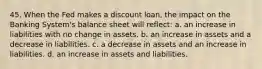 45. When the Fed makes a discount loan, the impact on the Banking System's balance sheet will reflect: a. an increase in liabilities with no change in assets. b. an increase in assets and a decrease in liabilities. c. a decrease in assets and an increase in liabilities. d. an increase in assets and liabilities.