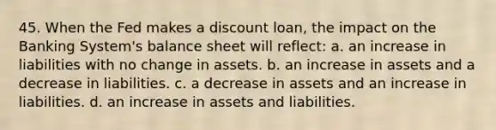 45. When the Fed makes a discount loan, the impact on the Banking System's balance sheet will reflect: a. an increase in liabilities with no change in assets. b. an increase in assets and a decrease in liabilities. c. a decrease in assets and an increase in liabilities. d. an increase in assets and liabilities.