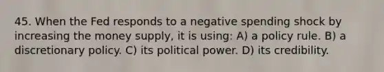 45. When the Fed responds to a negative spending shock by increasing the money supply, it is using: A) a policy rule. B) a discretionary policy. C) its political power. D) its credibility.