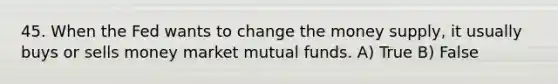 45. When the Fed wants to change the money supply, it usually buys or sells money market mutual funds. A) True B) False