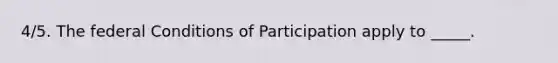 4/5. The federal Conditions of Participation apply to _____.