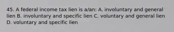 45. A federal income tax lien is a/an: A. involuntary and general lien B. involuntary and specific lien C. voluntary and general lien D. voluntary and specific lien