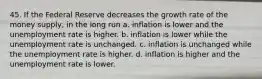 45. If the Federal Reserve decreases the growth rate of the money supply, in the long run a. inflation is lower and the unemployment rate is higher. b. inflation is lower while the unemployment rate is unchanged. c. inflation is unchanged while the unemployment rate is higher. d. inflation is higher and the unemployment rate is lower.