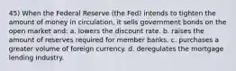 45) When the Federal Reserve (the Fed) intends to tighten the amount of money in circulation, it sells government bonds on the open market and: a. lowers the discount rate. b. raises the amount of reserves required for member banks. c. purchases a greater volume of foreign currency. d. deregulates the mortgage lending industry.