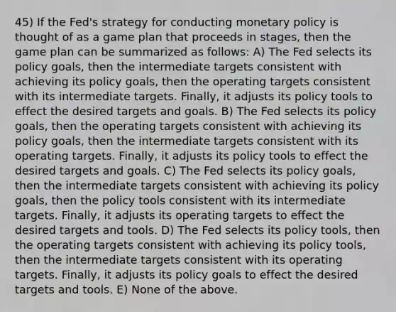 45) If the Fed's strategy for conducting monetary policy is thought of as a game plan that proceeds in stages, then the game plan can be summarized as follows: A) The Fed selects its policy goals, then the intermediate targets consistent with achieving its policy goals, then the operating targets consistent with its intermediate targets. Finally, it adjusts its policy tools to effect the desired targets and goals. B) The Fed selects its policy goals, then the operating targets consistent with achieving its policy goals, then the intermediate targets consistent with its operating targets. Finally, it adjusts its policy tools to effect the desired targets and goals. C) The Fed selects its policy goals, then the intermediate targets consistent with achieving its policy goals, then the policy tools consistent with its intermediate targets. Finally, it adjusts its operating targets to effect the desired targets and tools. D) The Fed selects its policy tools, then the operating targets consistent with achieving its policy tools, then the intermediate targets consistent with its operating targets. Finally, it adjusts its policy goals to effect the desired targets and tools. E) None of the above.