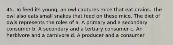 45. To feed its young, an owl captures mice that eat grains. The owl also eats small snakes that feed on these mice. The diet of owls represents the roles of a. A primary and a secondary consumer b. A secondary and a tertiary consumer c. An herbivore and a carnivore d. A producer and a consumer