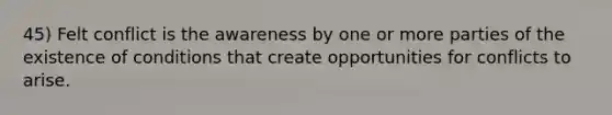 45) Felt conflict is the awareness by one or more parties of the existence of conditions that create opportunities for conflicts to arise.