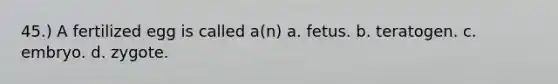 45.) A fertilized egg is called a(n) a. fetus. b. teratogen. c. embryo. d. zygote.