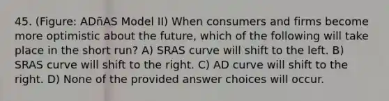 45. (Figure: ADñAS Model II) When consumers and firms become more optimistic about the future, which of the following will take place in the short run? A) SRAS curve will shift to the left. B) SRAS curve will shift to the right. C) AD curve will shift to the right. D) None of the provided answer choices will occur.