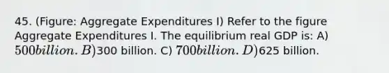 45. (Figure: Aggregate Expenditures I) Refer to the figure Aggregate Expenditures I. The equilibrium real GDP is: A) 500 billion. B)300 billion. C) 700 billion. D)625 billion.