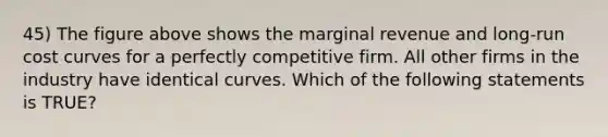 45) The figure above shows the marginal revenue and long-run cost curves for a perfectly competitive firm. All other firms in the industry have identical curves. Which of the following statements is TRUE?