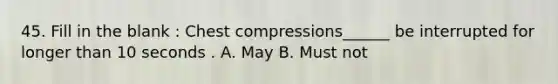 45. Fill in the blank : Chest compressions______ be interrupted for longer than 10 seconds . A. May B. Must not