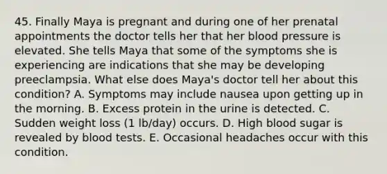 45. Finally Maya is pregnant and during one of her prenatal appointments the doctor tells her that her blood pressure is elevated. She tells Maya that some of the symptoms she is experiencing are indications that she may be developing preeclampsia. What else does Maya's doctor tell her about this condition? A. Symptoms may include nausea upon getting up in the morning. B. Excess protein in the urine is detected. C. Sudden weight loss (1 lb/day) occurs. D. High blood sugar is revealed by blood tests. E. Occasional headaches occur with this condition.